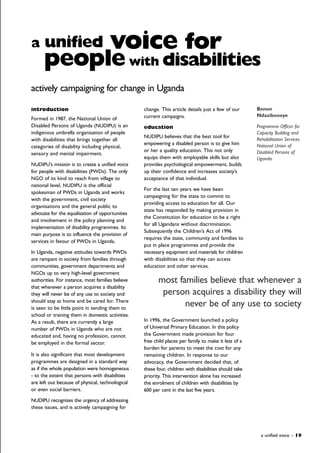 introduction
Formed in 1987, the National Union of
Disabled Persons of Uganda (NUDIPU) is an
indigenous umbrella organisation of people
with disabilities that brings together all
categories of disability including physical,
sensory and mental impairment.
NUDIPU's mission is to create a unified voice
for people with disabilities (PWDs). The only
NGO of its kind to reach from village to
national level, NUDIPU is the official
spokesman of PWDs in Uganda and works
with the government, civil society
organisations and the general public to
advocate for the equalisation of opportunities
and involvement in the policy planning and
implementation of disability programmes. Its
main purpose is to influence the provision of
services in favour of PWDs in Uganda.
In Uganda, negative attitudes towards PWDs
are rampant in society from families through
communities, government departments and
NGOs up to very high-level government
authorities. For instance, most families believe
that whenever a person acquires a disability
they will never be of any use to society and
should stay at home and be cared for. There
is seen to be little point in sending them to
school or training them in domestic activities.
As a result, there are currently a large
number of PWDs in Uganda who are not
educated and, having no profession, cannot
be employed in the formal sector.
It is also significant that most development
programmes are designed in a standard way
as if the whole population were homogeneous
- to the extent that persons with disabilities
are left out because of physical, technological
or even social barriers.
NUDIPU recognises the urgency of addressing
these issues, and is actively campaigning for
change. This article details just a few of our
current campaigns.
education
NUDIPU believes that the best tool for
empowering a disabled person is to give him
or her a quality education. This not only
equips them with employable skills but also
provides psychological empowerment, builds
up their confidence and increases society’s
acceptance of that individual.
For the last ten years we have been
campaigning for the state to commit to
providing access to education for all. Our
state has responded by making provision in
the Constitution for education to be a right
for all Ugandans without discrimination.
Subsequently the Children’s Act of 1996
requires the state, community and families to
put in place programmes and provide the
necessary equipment and materials for children
with disabilities so that they can access
education and other services.
In 1996, the Government launched a policy
of Universal Primary Education. In this policy
the Government made provision for four
free child places per family to make it less of a
burden for parents to meet the cost for any
remaining children. In response to our
advocacy, the Government decided that, of
these four, children with disabilities should take
priority. This intervention alone has increased
the enrolment of children with disabilities by
600 per cent in the last five years.
a unified voice – 19
a unified voice for
peoplewith disabilities
Benon
Ndaziboneye
Programme Officer for
Capacity Building and
Rehabilitation Services
National Union of
Disabled Persons of
Uganda
most families believe that whenever a
person acquires a disability they will
never be of any use to society
actively campaigning for change in Uganda
 