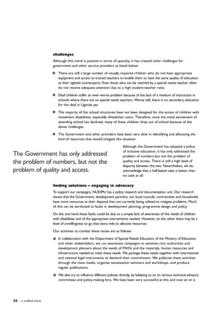 20 – a unified voice
challenges
Although this trend is positive in terms of quantity, it has created other challenges for
government and other service providers as listed below:
There are still a large number of visually impaired children who do not have appropriate
equipment and access to trained teachers to enable them to have the same quality of education
as their sighted counterparts. Even those who can be reached by a special needs teacher often
do not receive adequate attention due to a high student-teacher ratio.
Deaf children suffer an even worse problem because of the lack of a medium of instruction in
schools where there are no special needs teachers. Worse still, there is no secondary education
for the deaf in Uganda yet.
The majority of the school structures have not been designed for the access of children with
movement disabilities, especially wheelchair users. Therefore, once the initial excitement of
attending school has declined, many of these children drop out of school because of the
above challenges.
The Government and other providers have been very slow in identifying and allocating the
kind of resources that would mitigate this situation.
Although the Government has adopted a policy
of inclusive education, it has only addressed the
problem of numbers but not the problem of
quality and access. There is still a high level of
disparity between the two. Nevertheless, we do
acknowledge that a half-baked cake is better than
no cake at all.
finding solutions – engaging in advocacy
To support our campaigns, NUDIPU has a policy research and documentation unit. Our research
shows that the Government, development partners, our local councils, communities and households
have more resources at their disposal than are currently being utilised to mitigate problems. Much
of this can be attributed to faults in development planning, programme design and policy.
On the one hand these faults could be due to a simple lack of awareness of the needs of children
with disabilities and of the appropriate interventions needed. However, on the other there may be a
level of unwillingness to go that extra mile to allocate resources.
Our activities to combat these issues are as follows:
In collaboration with the Department of Special Needs Education of the Ministry of Education
and other stakeholders, we run awareness campaigns to sensitise civic authorities and
development planners about the needs of PWDs and the materials, human resources and
infrastructure needed to meet these needs. We package these needs together with international
and national legal instruments to demand their commitment. We publicise these activities
through the mass media, organise sensitisation seminars and workshops, and produce
regular publications.
We also try to influence different policies directly, by lobbying to sit on various technical advisory
committees and policy-making fora. We have been very successful at this and now sit on a
The Government has only addressed
the problem of numbers, but not the
problem of quality and access.
 