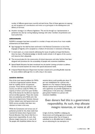 assistive devices
One of the most severe problems for PWDs
is the lack of appropriate assistive devices
both for mobility and for occupational
purposes. Those devices produced in the
country are still too costly for PWDs, the
majority of whom come from poor families.
Most of the devices for the blind are imported
and are terribly expensive. Those who receive
them are assisted by some NGOs and a few
government departments. However, because
of their related costs, both government and
NGOs service providers have been very
reluctant to invest in this area.
While the Constitution and various acts of
parliament provide for this, these needs have
received the lowest share of government
financial allocation. Even donors feel this is a
government responsibility. As such, they
allocate meagre resources, or none at all.
Yet people with disabilities believe that an
assistive device could possibly give about 75
per cent rehabilitation for a person who
depends on it. For instance a hearing aid can
liberate a person hard of hearing and a Brailler
and a typewriter can provide employment to
a blind person. In the same way, a wheelchair
gives greater freedom to a person with
movement disabilities.
In light of all this, NUDIPU is lobbying the
Government and funding agencies to provide
assistive devices either free of charge or
subsidised to an affordable level. In addition,
we are advocating for tax exemption on
a unified voice – 21
number of different government councils and task forces. Most of these agencies are opening
up and recognise our contributions and invite us to participate in the development and
delivery of services.
Another strategy is to influence legislation. This we do through our representatives in
parliament but also by running lobbying meetings with other members of parliament and
local authorities.
achievements
NUDIPU’s campaigns have been successful in a number of ways and some of our most notable
achievements are listed below.
Sign language for the deaf has been enshrined in the National Constitution as one of the
languages of Uganda, and is accepted as a medium of instruction in institutions of learning.
In recent years, as a move towards addressing the issues of quality and equal distribution,
there has been a Presidential pledge to identify model schools in all regions of the country
and resource them adequately.
The structural plans for the construction of school classrooms and other facilities have been
designed with provisions for the accessibility of people with movement disabilities.
Special Needs Education has been introduced into the teacher training curriculum to address
the lack of trained teachers for those with special educational needs.
A Special Needs Education Department has been created and is providing Braille materials
for some children (although this it is still a drop in the ocean).
Even donors feel this is a government
responsibility. As such, they allocate
meagre resources, or none at all
 