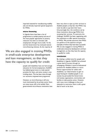 22 – a unified voice
imported materials for manufacturing mobility
aids and directly imported special equipment
for PWDs.
micro financing
In Uganda there have been a lot of
programmes to combat poverty and one of
the most popular approaches to poverty
reduction has been to stimulate self-
employment through micro-credit. To this
end the Government has instituted several
micro-financing schemes. As the majority of
people with disabilities have not had enough
education for formal employment, NUDIPU
has lobbied government to make special
provision for them, and some money is now
trickling down. This has been done through
our economic empowerment programme.
However, as micro-financing is still very
much dominated by the private sector there
are many issues still to be tackled. Non-
governmental micro-finance institutions have
We are also engaged in training PWDs
in small-scale enterprise development
and loan management, so that they
have the capacity to qualify for credit
been very slow to open up their services to
disabled people as they fear that PWDs may
never be able to pay back their loans.
Unsurprisingly then, the conditions set by
these institutions discourage PWDs from
accessing their services. To overcome this
challenge, NUDIPU has been negotiating with
the institutions to offer special concessions
to PWDs. We provide assurance that PWDs
can perform to the optimum and give
examples of where they have been successful.
We are also engaged in training PWDs in
small-scale enterprise development and loan
management, so that they have the capacity
to qualify for credit.
conclusion
By creating a unified voice for people with
disabilities in Uganda, NUDIPU has achieved
a great deal of success through its
campaigning. Whether in terms of educational
provision for disabled children or micro-
finance opportunities for adults with
disabilities, our determination to gain an
equal footing for disabled people in our
society has persuaded the Government,
civil society organisations, communities and
families to take positive action. However,
with many more challenges to face and
obstacles to overcome, there is still a great
deal of work to be done.
 