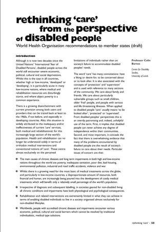 introduction
Although it is now two decades since the
United Nations’ ‘International Year of
Disabled Persons’, disabled people across the
world still encounter severe economic,
political, cultural and social deprivations.
Whilst this is the case in all countries,
whether high or low-income, ‘developed’ or
‘developing’, it is particularly acute in many
low-income nations, where medical and
rehabilitation resources are disturbingly
scarce, and where abject poverty is a
common experience.
There is a growing disenchantment with
current provision among both users and
providers that can be traced back at least to
the 1960s, if not before, and especially in
developing countries. Also, this situation is
widely attributed to the inadequacy and/or
ineffectiveness of current 'care' services,
both medical and rehabilitational, for this
increasingly large section of the world's
population. Health and rehabilitation can no
longer be understood solely in terms of
orthodox medical interventions and
conventional notions of ‘care’. These centre
almost exclusively on the perceived
limitations of individuals rather than on
society’s failure to accommodate disabled
peoples’ needs.
The word ‘care’ has many connotations: have
a liking or desire for, to be concerned about
or to look after. It is also associated with the
concepts of ‘protection’ and ‘supervision’
and is used with reference to many sections
of the community. We care about family and
friends. We care about particularly
vulnerable groups such as small children,
older ‘frail’ people, and people with serious
and life threatening illnesses. When applied
to disabled people ‘care’ usually means ‘to be
looked after’, ‘protected’ or ‘supervised’.
From disabled peoples’ perspectives this is
an overtly patronising and, indeed, unhelpful
use of the term. First, it implies that disabled
people can never achieve any degree of
independence within their communities.
Second, and most important, it conceals the
fact that there is overwhelming evidence that
many of the problems encountered by
disabled people are the result of society’s
failure to care about their needs. Particular
issues of concern are that:
rethinking ‘care’ – 23
rethinking ‘care’
from the perspective
Professor Colin
Barnes
Centre for Disability
Studies,
University of Leeds
of disabled people
World Health Organisation recommendations to member states (draft)
The main causes of chronic diseases and long term impairments in both high and low-income
nations throughout the world are poverty, inadequate sanitation, poor diet, bad housing,
environmental pollution, industrial and road traffic accidents, violence and war.
Whilst there is a growing need for the most basic of medical treatments across the globe,
and particularly in low-income countries, a disproportionate amount of resources, both
financial and human, are increasingly being poured into the development of costly medical
treatments which will benefit only a relatively small percentage of the world's population.
Irrespective of diagnosis and subsequent labelling, in societies geared for non-disabled living
all chronic conditions and impairments have both physiological and psychological consequences.
Rehabilitation and related interventions are extrememly limited in what they can achieve in
terms of enabling disabled individuals to live in a society organised almost exclusively for
non-disabled lifestyles.
Worldwide, people with accredited chronic diseases and impairments encounter various
economic, political, cultural and social barriers which cannot be resolved by traditional
individualistic, medical type solutions.
 