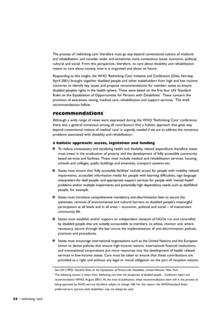 The process of ‘rethinking care’ therefore must go way beyond conventional notions of medicine
and rehabilitation, and consider wider and sometimes more contentious issues: economic, political,
cultural and social. From this perspective, therefore, to care about disability and rehabilitation
means to care about society, how it is organised and about its future.
Responding to this insight, the WHO ‘Rethinking Care’ Initiative and Conference (Oslo, Norway,
April 2001) brought together disabled people and other stakeholders from high and low income
countries to identify key issues and propose recommendations for member states to ensure
disabled peoples rights in the health sphere. These were based on the first four UN ‘Standard
Rules on the Equalization of Opportunities for Persons with Disabilities’. These concern the
provision of awareness raising, medical care, rehabilitation and support services.1
The draft
recommendations follow.
recommendations2
Although a wide range of views were expressed during the WHO ‘Rethinking Care’ conference,
there was a general consensus among all contributors that a holistic approach that goes way
beyond conventional notions of medical ‘care’ is urgently needed if we are to address the numerous
problems associated with disability and rehabilitation.
a holistic approach: access, legislation and funding
To reduce unnecessary and escalating health and disability related expenditure therefore states
must invest in the eradication of poverty and the development of fully accessible community
based services and facilities. These must include medical and rehabilitation services, housing,
schools and colleges, public buildings and amenities, transport systems etc.
States must ensure that ‘fully accessible facilities’ include access for people with mobility related
impairments, accessible information media for people with learning difficulties, sign language
interpreters for deaf people, and appropriate support services for people with 'mental health'
problems and/or multiple impairments and potentially high dependency needs such as deaf/blind
people, for example.
States must introduce comprehensive mandatory anti-discrimination laws to secure the
systematic removal of environmental and cultural barriers to disabled people’s meaningful
participation at all levels and in all areas – economic, political and social – of mainstream
community life.
States must establish and/or support an independent network of NGOs run and controlled
by disabled people that are suitably accountable to members, to advise, monitor and, where
necessary, secure through the law courts the implementation of anti-discrimination policies,
practices and procedures.
States must encourage international organisations such as the United Nations and the European
Union to devise policies that ensure high-income nations, international financial institutions,
and transnational corporations put more resources into the development of health related
services in low-income states. Care must be taken to ensure that these contributions are
provided as a right and without any legal or moral obligation on the part of recipient nations.
1
See UN (1993): Standard Rules on the Equalisation of Persons with Disabilities, United Nations: New York
2
The following section is taken from, Rethinking care from the perspective of disabled people – Conference report and
recommendations (WHO, August 2001). At the time of publication, these recommendations were still in the process of
being approved by WHO and are therefore subject to change. NB. For this reason, the WHO/Standard Rules
preferred term ‘persons with disabilities’ may not always be used
24 – rethinking ‘care’
 