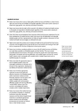 rethinking ‘care’ – 25
medical services
States must ensure that access to high quality medical services and facilities is a basic human
right and must be free and available to all people regardless of the nature and/or severity of
impairment, age, gender, race, ethnicity, and sexual orientation.
States must ensure that the right to life is assured in the delivery of medical and health services
to all people and especially to disabled people regardless of the nature and/or severity of
impairment, age, gender, race, ethnicity, and sexual orientation.
Given that these recommendations have important ethical and economic implications for the
future development of medical services, states must ensure that all stakeholders and especially
disabled people and their representatives are fully and equally involved in discussions of how
medical and health services budgets are allocated and used.
High-income states that actively recruit medical and health service personnel from low-income
countries must be legally bound to pay the full cost of recruitment and training of new staff
and to compensate for the loss of expertise to low-income nations.
States must introduce mandatory policies to ensure that all medical services and facilities
are made fully accessible to all disabled people and their families. This must include
accessible physical environments, information services for people with visual impairments,
deaf people, and people with learning difficulties, and suitable support services for ‘mental
health’ systems users, and people with complex and/or multiple impairments such as
deaf/blind people, for example.
States must take the appropriate steps to
secure disabled people’s active and
meaningful involvement at all levels and in
all areas of the organisation, development
and delivery of mainstream medical services.
States must introduce appropriate
measures to secure the equal and
effective treatment of all disabled people
within mainstream medical services.
Particular attention must be paid to the
needs of disabled women, disabled
children, people with communication
difficulties, people with learning difficulties,
‘mental health’ systems users and
survivors, and people with severe,
complex and/or multiple impairments.
States must ensure that medical services
are provided in hospitals or residential
institutions only when absolutely
necessary and that where hospital based
treatment is considered appropriate
patients should not be discharged
prematurely and certainly not without
their or their family’s consent.
High income states
that actively recruit
medical and health
service personnel
should compensate for
the loss of expertise
to low income nations
 
