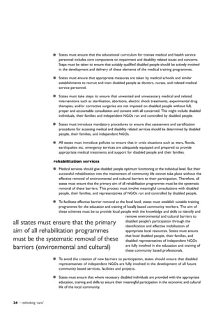26 – rethinking ‘care’
States must ensure that the educational curriculum for trainee medical and health service
personnel includes core components on impairment and disability related issues and concerns.
Steps must be taken to ensure that suitably qualified disabled people should be actively involved
in the development and delivery of these elements of the medical training programmes.
States must ensure that appropriate measures are taken by medical schools and similar
establishments to recruit and train disabled people as doctors, nurses, and related medical
service personnel.
States must take steps to ensure that unwanted and unnecessary medical and related
interventions such as sterilisation, abortions, electric shock treatments, experimental drug
therapies, and/or corrective surgeries are not imposed on disabled people without full,
proper and accountable consultation and consent with all concerned. This might include disabled
individuals, their families and independent NGOs run and controlled by disabled people.
States must introduce mandatory procedures to ensure that assessment and certification
procedures for accessing medical and disability related services should be determined by disabled
people, their families, and independent NGOs.
All states must introduce policies to ensure that in crisis situations such as wars, floods,
earthquakes etc. emergency services are adequately equipped and prepared to provide
appropriate medical treatments and support for disabled people and their families.
rehabilitation services
Medical services should give disabled people optimum functioning at the individual level. But their
successful rehabilitation into the mainstream of community life cannot take place without the
effective removal of environmental and cultural barriers to their participation. Therefore, all
states must ensure that the primary aim of all rehabilitation programmes must be the systematic
removal of these barriers. This process must involve meaningful consultations with disabled
people, their families, and representatives of NGOs run and controlled by disabled people.
To facilitate effective barrier removal at the local level, states must establish suitable training
programmes for the education and training of locally based community workers. The aim of
these schemes must be to provide local people with the knowledge and skills to identify and
remove environmental and cultural barriers to
disabled people’s participation through the
identification and effective mobilisation of
appropriate local resources. States must ensure
that local disabled people, their families, and
disabled representatives of independent NGOs
are fully involved in the education and training of
these community based professionals.
To avoid the creation of new barriers to participation, states should ensure that disabled
representatives of independent NGOs are fully involved in the development of all future
community based services, facilities and projects.
States must ensure that where necessary disabled individuals are provided with the appropriate
education, training and skills to secure their meaningful participation in the economic and cultural
life of the local community.
all states must ensure that the primary
aim of all rehabilitation programmes
must be the systematic removal of these
barriers (environmental and cultural)
 