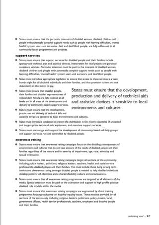 rethinking ‘care’ – 27
States must ensure that the particular interests of disabled women, disabled children and
people with potentially complex support needs such as people with learning difficulties, ‘mental
health’ system users and survivors, deaf and deaf/blind people, are fully addressed in all
community-based programmes and projects.
support services
States must ensure that support services for disabled people and their families include
appropriate technical aids and assistive devices, interpreters for deaf people and personal
assistance services. Particular attention must be paid to the interests of disabled women,
disabled children and people with potentially complex support needs such as people with
learning difficulties, ‘mental health’ system users and survivors, and deaf/blind people.
States must introduce appropriate legislation to ensure that access to these services is a basic
human right for all disabled individuals and their families, and that provision is free and not
dependent on the ability to pay.
States must ensure that disabled people,
their families and disabled representatives of
independent NGOs are fully involved at all
levels and in all areas of the development and
delivery of community-based support services.
States must ensure that the development,
production and delivery of technical aids and
assistive devices is sensitive to local environments and cultures.
States must introduce legislation to prevent the distribution in low-income countries of unwanted
and inappropriate technical aids, equipment, and associate support services.
States must encourage and support the development of community based self-help groups
and support services run and controlled by disabled people.
awareness raising
States must ensure that awareness raising campaigns focus on the disabling consequences of
environments and cultures that do not take account of the needs of disabled people and their
families regardless of the nature and/or severity of impairment, age, race, ethnicity, and
sexual orientation.
States must ensure that awareness raising campaigns target all sections of the community
including policy makers, politicians, religious leaders, teachers, health and social service
professionals, disabled people and their families. This must include those living in long term
institutions. Awareness raising amongst disabled people is needed to help disabled individuals
develop positive self-identities and a shared disability culture and consciousness.
States must ensure that all awareness raising programmes are targeted at all elements of the
media. Special attention must be paid to the cultivation and support of high profile positive
disabled role models within the media.
States must ensure that awareness raising campaigns are augmented by short training
programmes focusing exclusively on disability equality issues. These must be provided for all
sections of the community including religious leaders, politicians, policy makers, local
government officials, health service professionals, teachers, employers and disabled people
and their families.
States must ensure that the development,
production and delivery of technical aids
and assistive devices is sensitive to local
environments and cultures.
 