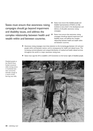 States must ensure that disabled people and
disabled representatives of NGOs are fully
involved at every level in the development and
delivery of all public awareness raising
campaigns.
States must ensure that awareness raising
campaigns should go beyond impairment and
disability issues, and address the complex
relationship between health and wealth within
and between countries.
Awareness raising campaigns must draw attention to the increasing gap between rich and poor
people within and between nations, and its consequences for health and related issues. The
increasing commercialisation and unequal distribution of medical and health related services
throughout the world is a major awareness raising issue.
States must urge the UN to establish a UN Convention on the human rights of disabled people.
28 – rethinking ‘care’
Disabled people at
the World Vision
funded vocational
skills training centre
in Cambodia have
seen community
attitudes change as
a result of their
learning new skills.
States must ensure that awareness raising
campaigns should go beyond impairment
and disability issues, and address the
complex relationship between health and
wealth within and between countries.
 