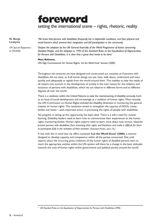 2 – foreword
Throughout the centuries we have designed and constructed our societies as if persons with
disabilities did not exist, as if all human beings can see, hear, walk about, understand and react
quickly and adequately to signals from the world around them. This inability to take the needs of
all citizens into account in the development of society is the main reason for the isolation and
exclusion of persons with disabilities, which we can observe in different forms and to different
degrees all over the world.
There is a readiness within the United Nations to take the mainstreaming of disability seriously, both
as an issue of social development and increasingly as a violation of human rights. Most recently,
the UN Commission on Human Rights included the disability dimension in monitoring the general
treaties on human rights. The resolution aimed to strengthen the capacity of NGOs, treaty
bodies and states – each important actors in promoting the rights of people with disabilities.
Yet progress in taking up this opportunity has been slow. There is a still a need for mutual
learning. Disability leaders need to learn how to communicate their experiences to the human
rights monitoring bodies. Human rights experts need to learn more about how various ‘obstacles
prevent persons with disabilities from exercising their rights and freedoms and make it difficult for them
to participate fully in the activities of their societies’ (Standard Rules, para 15).1
It was with this in mind that my office convened ‘Let the World Know’ (2000), a seminar
designed to develop capacity and competence within all the parties concerned. Not until
reports about the occurring gross violations of the human rights of disabled persons start to
reach the appropriate entities within the UN system will there be a change in the basic attitudes
towards this area of human rights within governments and political parties around the world.
forewordsetting the international scene – rights, rhetoric, reality
Dr Bengt
Lindqvist
UN Special Rapporteur
on Disability
‘We know that persons with disabilities frequently live in deplorable conditions, and face physical and
social barriers which prevent their integration and full participation in the community.
Despite the adoption by the UN General Assembly of the World Programme of Action concerning
Disabled People, and the adoption in 1993 of the Standard Rules on the Equalisation of Opportunities
for Persons with Disabilities, it is clear that a great deal needs to be done’
Mary Robinson,
UN High Commissioner for Human Rights, ‘Let the World Know’ Seminar (2000)
1
UN Standard Rules on the Equalisation of Opportunities for Persons with Disabilities (1993)
 