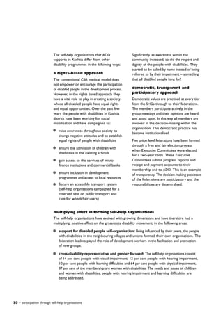 30 – participation through self-help organisations
Significantly, as awareness within the
community increased, so did the respect and
dignity of the people with disabilities. They
started to be called by name instead of being
referred to by their impairment – something
that all disabled people long for!
democratic, transparent and
participatory approach
Democratic values are practised at every tier
from the SHGs through to their federations.
The members participate actively in the
group meetings and their opinions are heard
and acted upon. In this way all members are
involved in the decision-making within the
organisation. This democratic practice has
become institutionalised.
Five union level federations have been formed
through a free and fair election process
when Executive Committees were elected
for a two-year term. These Executive
Committees submit progress reports and
receipt and payment accounts to their
membership and to ADD. This is an example
of transparency. The decision-making processes
of the federations are participatory and the
responsibilities are decentralised.
The self-help organisations that ADD
supports in Kushtia differ from other
disability programmes in the following ways:
a rights-based approach
The conventional CBR medical model does
not empower or encourage the participation
of disabled people in the development process.
However, in the rights based approach they
have a vital role to play in creating a society
where all disabled people have equal rights
and equal opportunities. Over the past few
years the people with disabilities in Kushtia
district have been working for social
mobilisation and have campaigned to:
raise awareness throughout society to
change negative attitudes and to establish
equal rights of people with disabilities
ensure the admission of children with
disabilities in the existing schools
gain access to the services of micro-
finance institutions and commercial banks
ensure inclusion in development
programmes and access to local resources
Secure an accessible transport system
(self-help organisations campaigned for a
reserved seat on public transport and
care for wheelchair users)
multiplying effect in forming Self-help Organisations
The self-help organisations have evolved with growing dimensions and have therefore had a
multiplying, positive effect on the grassroots disability movement, in the following areas:
support for disabled people self-organisation: Being influenced by their peers, the people
with disabilities in the neighbouring villages and unions formed their own organisations. The
federation leaders played the role of development workers in the facilitation and promotion
of new groups.
cross-disability representative and gender focused: The self-help organisations consist
of 14 per cent people with visual impairment, 12 per cent people with hearing impairment,
10 per cent people with learning difficulties and 64 per cent people with physical impairment.
37 per cent of the membership are women with disabilities. The needs and issues of children
and women with disabilities, people with hearing impairment and learning difficulties are
being addressed.
 