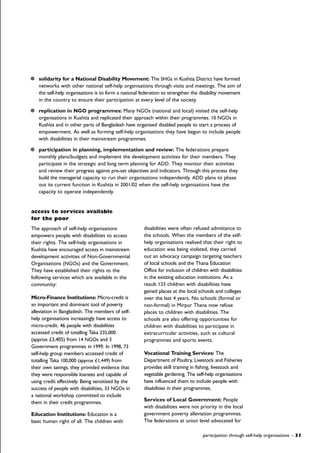 solidarity for a National Disability Movement: The SHGs in Kushtia District have formed
networks with other national self-help organisations through visits and meetings. The aim of
the self-help organisations is to form a national federation to strengthen the disability movement
in the country to ensure their participation at every level of the society.
replication in NGO programmes: Many NGOs (national and local) visited the self-help
organisations in Kushtia and replicated their approach within their programmes. 10 NGOs in
Kushtia and in other parts of Bangladesh have organised disabled people to start a process of
empowerment. As well as forming self-help organisations they have begun to include people
with disabilities in their mainstream programmes.
participation in planning, implementation and review: The federations prepare
monthly plans/budgets and implement the development activities for their members. They
participate in the strategic and long term planning for ADD. They monitor their activities
and review their progress against pre-set objectives and indicators. Through this process they
build the managerial capacity to run their organisations independently. ADD plans to phase
out its current function in Kushtia in 2001/02 when the self-help organisations have the
capacity to operate independently.
access to services available
for the poor
The approach of self-help organisations
empowers people with disabilities to access
their rights. The self-help organisations in
Kushtia have encouraged access in mainstream
development activities of Non-Governmental
Organisations (NGOs) and the Government.
They have established their rights to the
following services which are available in the
community:
Micro-Finance Institutions: Micro-credit is
an important and dominant tool of poverty
alleviation in Bangladesh. The members of self-
help organisations increasingly have access to
micro-credit. 46 people with disabilities
accessed credit of totalling Taka 235,000
(approx £3,405) from 14 NGOs and 3
Government programmes in 1999. In 1998, 73
self-help group members accessed credit of
totalling Taka 100,000 (approx £1,449) from
their own savings, they provided evidence that
they were responsible loanees and capable of
using credit effectively. Being sensitised by the
success of people with disabilities, 33 NGOs in
a national workshop committed to include
them in their credit programmes.
Education Institutions: Education is a
basic human right of all. The children with
disabilities were often refused admittance to
the schools. When the members of the self-
help organisations realised that their right to
education was being violated, they carried
out an advocacy campaign targeting teachers
of local schools and the Thana Education
Office for inclusion of children with disabilities
in the existing education institutions. As a
result 133 children with disabilities have
gained places at the local schools and colleges
over the last 4 years. No schools (formal or
non-formal) in Mirpur Thana now refuse
places to children with disabilities. The
schools are also offering opportunities for
children with disabilities to participate in
extracurricular activities, such as cultural
programmes and sports events.
Vocational Training Services: The
Department of Poultry, Livestock and Fisheries
provides skill training in fishing, livestock and
vegetable gardening. The self-help organisations
have influenced them to include people with
disabilities in their programmes.
Services of Local Government: People
with disabilities were not priority in the local
government poverty alleviation programmes.
The federations at union level advocated for
participation through self-help organisations – 31
 