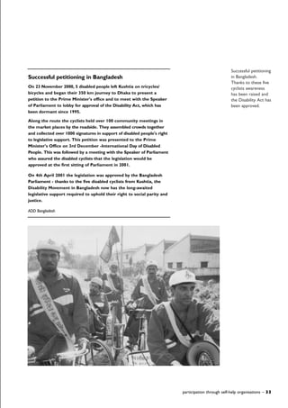 Successful petitioning in Bangladesh
On 23 November 2000, 5 disabled people left Kushtia on tricycles/
bicycles and began their 350 km journey to Dhaka to present a
petition to the Prime Minister's office and to meet with the Speaker
of Parliament to lobby for approval of the Disability Act, which has
been dormant since 1995.
Along the route the cyclists held over 100 community meetings in
the market places by the roadside. They assembled crowds together
and collected over 1000 signatures in support of disabled people's right
to legislative support. This petition was presented to the Prime
Minister's Office on 3rd December -International Day of Disabled
People. This was followed by a meeting with the Speaker of Parliament
who assured the disabled cyclists that the legislation would be
approved at the first sitting of Parliament in 2001.
On 4th April 2001 the legislation was approved by the Bangladesh
Parliament - thanks to the five disabled cyclists from Kushtia, the
Disability Movement in Bangladesh now has the long-awaited
legislative support required to uphold their right to social parity and
justice.
ADD Bangladesh
participation through self-help organisations – 33
Successful petitioning
in Bangladesh.
Thanks to these five
cyclists awareness
has been raised and
the Disability Act has
been approved.
 