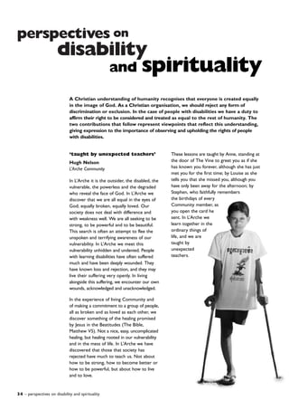 34 – perspectives on disability and spirituality
perspectives on
disability
‘taught by unexpected teachers’
Hugh Nelson
L’Arche Community
In L’Arche it is the outsider, the disabled, the
vulnerable, the powerless and the degraded
who reveal the face of God. In L’Arche we
discover that we are all equal in the eyes of
God; equally broken, equally loved. Our
society does not deal with difference and
with weakness well. We are all seeking to be
strong, to be powerful and to be beautiful.
This search is often an attempt to flee the
unspoken and terrifying awareness of our
vulnerability. In L’Arche we meet this
vulnerability unhidden and undenied. People
with learning disabilities have often suffered
much and have been deeply wounded. They
have known loss and rejection, and they may
live their suffering very openly. In living
alongside this suffering, we encounter our own
wounds, acknowledged and unacknowledged.
In the experience of living Community and
of making a commitment to a group of people,
all as broken and as loved as each other, we
discover something of the healing promised
by Jesus in the Beatitudes (The Bible,
Matthew V5). Not a nice, easy, uncomplicated
healing, but healing rooted in our vulnerability
and in the mess of life. In L’Arche we have
discovered that those that society has
rejected have much to teach us. Not about
how to be strong, how to become better or
how to be powerful, but about how to live
and to love.
These lessons are taught by Anne, standing at
the door of The Vine to greet you as if she
has known you forever, although she has just
met you for the first time; by Louise as she
tells you that she missed you, although you
have only been away for the afternoon; by
Stephen, who faithfully remembers
the birthdays of every
Community member, as
you open the card he
sent. In L’Arche we
learn together in the
ordinary things of
life, and we are
taught by
unexpected
teachers.
and spirituality
A Christian understanding of humanity recognises that everyone is created equally
in the image of God. As a Christian organisation, we should reject any form of
discrimination or exclusion. In the case of people with disabilities we have a duty to
affirm their right to be considered and treated as equal to the rest of humanity. The
two contributions that follow represent viewpoints that reflect this understanding,
giving expression to the importance of observing and upholding the rights of people
with disabilities.
 