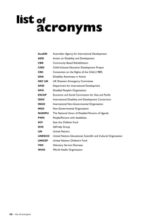 36 – list of acronyms
AusAID Austrailian Agency for International Development
ADD Action on Disability and Development
CBR Community Based Rehabilitation
CIED Child Inclusive Education Development Project
CRC Convention on the Rights of the Child (1989)
DAA Disability Awareness in Action
DEC UK UK Disasters Emergency Committee
DFID Department for International Development
DPO Disabled People’s Organisation
ESCAP Economic and Social Commission for Asia and Pacific
IDDC International Disability and Development Consortium
INGO International Non-Governmental Organisation
NGO Non-Governmental Organisation
NUDIPU The National Union of Disabled Persons of Uganda
PWD People/Persons with disabilities
SCF Save the Children Fund
SHG Self-help Group
UN United Nations
UNESCO United Nations Educational, Scientific and Cultural Organisation
UNICEF United Nations Children’s Fund
VSO Voluntary Service Overseas
WHO World Health Organisation
list of
acronyms
 