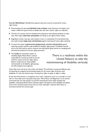 foreword – 3
‘Let the World Know’ identified five separate areas that must be monitored for human
rights abuses:
Documenting and reporting individual cases of abuse raises awareness and support and
makes it difficult for governments to falsely claim that their citizens’ rights are respected.
The laws of a country must be reviewed and compared to international standards to make
clear what impact state laws and policies are having on the rights of their citizens.
Regardless of what a law says, what matters is how it is interpreted. An international web
site could compare legal cases and decisions against international human rights standards.
To assess the impact of government programmes, services and practices special
reporting manuals could be made available to disability rights groups. Completed manuals
sent to the UN could be used to measure how well specific governments are complying with
international standards and human rights guarantees.
The media has tremendous impact. A
‘Disability Rights Media Watch’ could be
responsible for monitoring media across the
world for reports of human rights abuses.
Reports would then be made available
internationally to all disability rights groups,
the UN and government agencies.
These ideas must now be put into action and refined. This will lead to strong and effective ways
of measuring our progress and promoting respect for the human rights of persons with
disabilities. It is the next obvious step in moving from rights on paper to rights in reality.
At the end of the seminar, in recognition of our work, I planted an acorn as a reminder to us all
that it is ‘from little acorns that great oaks grow’. Marcia Rioux, the Rapporteur to the seminar
commented that ‘the roots of justice are secured in honouring the human rights of people with
disabilities’. Underlying World Vision’s discussion paper is the desire to work alongside and address
some of the injustices faced by those who are most vulnerable. I welcome their desire to
contribute towards this common goal.
There is a readiness within the
United Nations to take the
mainstreaming of disability seriously
 