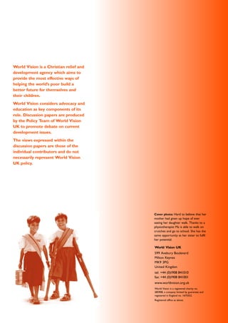 World Vision is a Christian relief and
development agency which aims to
provide the most effective ways of
helping the world’s poor build a
better future for themselves and
their children.
World Vision considers advocacy and
education as key components of its
role. Discussion papers are produced
by the Policy Team of World Vision
UK to promote debate on current
development issues.
The views expressed within the
discussion papers are those of the
individual contributors and do not
necessarily represent World Vision
UK policy.
Cover photo: Hard to believe that her
mother had given up hope of ever
seeing her daughter walk. Thanks to a
physiotherapist Ma is able to walk on
crutches and go to school. She has the
same opportunity as her sister to fulfil
her potential.
World Vision UK
599 Avebury Boulevard
Milton Keynes
MK9 3PG
United Kingdon
tel: +44 (0)1908 841010
fax: +44 (0)1908 841001
www.worldvision.org.uk
World Vision is a registered charity no.
285908, a company limited by guarantee and
registered in England no. 1675552.
Registered office as above.
 