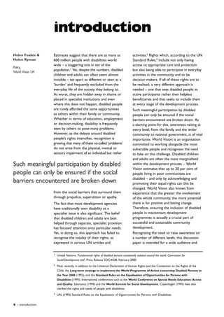 4 – introduction
1
United Nations, ‘Fundamental rights of disabled persons consistently violated around the world, Commission for
Social Development told’, Press Release SOC/4528, February 2000
2
Most recently, in addition to the Universal Declaration of Human Rights and the Convention on the Rights of the
Child, the Long-term strategy to implement the World Programme of Action concerning Disabled Persons to
the Year 2000 (1992), and the Standard Rules on the Equalisation of Opportunities for Persons with
Disabilities (1993). International conferences such as the World Conference on Special Needs Education: Access
and Quality, Salamanca (1994) and the World Summit for Social Development, Copenhagen (1995) have also
clarified the rights and needs of people with disabilities.
3
UN, (1993) Standard Rules on the Equalisation of Opportunities for Persons with Disabilities
activities.2
Rights which, according to the UN
Standard Rules,3
include not only having
access to appropriate care and protection
but also being able to participate in everyday
activities in the community and to be
decision makers. If all of these rights are to
be realised, a very different approach is
needed – one that sees disabled people as
active participants rather then helpless
beneficiaries and that seeks to include them
at every stage of the development process.
Such meaningful participation by disabled
people can only be ensured if the social
barriers encountered are broken down. As
a starting point for this, awareness raising at
every level, from the family and the wider
community to national government, is of vital
importance. World Vision is an organisation
committed to working alongside the most
vulnerable people and recognises the need
to take on this challenge. Disabled children
and adults are often the most marginalised
within the development process – World
Vision estimates that up to 20 per cent of
people living in poor communities are
disabled – and only by acknowledging and
promoting their equal rights can this be
changed. World Vision also knows from
experience that the greater the involvement
of the whole community, the more potential
there is for positive and lasting change.
Therefore, ensuring the inclusion of disabled
people in mainstream development
programmes is actually a crucial part of
successful and sustainable community
development.
Recognising the need to raise awareness on
a number of different levels, this discussion
paper is intended for a wide audience and
Estimates suggest that there are as many as
600 million people with disabilities world
wide – a staggering one in ten of the
population.1
Yet, despite the numbers, disabled
children and adults can often seem almost
invisible – set apart as different or seen as a
‘burden’ and frequently excluded from the
everyday life of the society they belong to.
At worst, they are hidden away in shame or
placed in specialist institutions and even
where this does not happen, disabled people
are rarely afforded the same opportunities
as others within their family or community.
Whether in terms of education, employment
or decision-making, disability is frequently
seen by others to pose many problems.
However, as the debate around disabled
people’s rights intensifies, recognition is
growing that many of these so-called ‘problems’
do not arise from the physical, mental or
sensory impairment of an individual but rather
from the social barriers that surround them
through prejudice, superstition or apathy.
The fact that most development agencies
have traditionally seen disability as a
specialist issue is also significant. The belief
that disabled children and adults are best
helped through separate, specialist provision
has focused attention onto particular needs.
Yet, in doing so, this approach has failed to
recognise the totality of their rights, as
expressed in various UN articles and
introduction
Such meaningful participation by disabled
people can only be ensured if the social
barriers encountered are broken down
Helen Foakes &
Helen Ryman
Policy,
World Vision UK
 