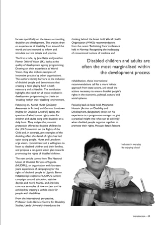 focuses specifically on the issues surrounding
disability and development. The articles draw
on experiences of disability from around the
world and are intended to inform and
stimulate current debate and practice.
The first article, by Jane Betts and Jonathan
Flower (World Vision UK), looks at the
quality of development agency programming.
Drawing on their experience at World
Vision, they also include examples of
innovative practice by other organisations.
The authors identify barriers to the inclusion
of disabled people and demonstrate that
creating a ‘level playing field’ is both
necessary and achievable. The conclusion
highlights the need for all those involved in
development programming to create an
‘enabling’ rather than ‘disabling’ environment.
Following on, Rachel Hurst (Disability
Awareness in Action) and Gerison Lansdown
(Rights for Disabled Children) tackle the
question of what human rights mean for
children and adults living with disability on a
daily basis. They analyse the potential
protection offered to disabled children by
the UN Convention on the Rights of the
Child and, in contrast, give examples of the
disabling effect the denial of rights has had
upon young people. Hurst and Lansdown
urge vision, commitment and a willingness to
listen to disabled children and their families,
and propose a ten-point action plan towards
promoting the rights of disabled children.
The next article comes from The National
Union of Disabled Persons of Uganda
(NUDIPU), an organisation with fourteen
years experience of campaigning for the
rights of disabled people in Uganda. Benon
Ndaziboneye explores NUDIPU’s current
campaigns around education, assistive
devices and micro-finance, and provides
concrete examples of how success can be
achieved by creating a unified voice for
people with disabilities.
From the international perspective,
Professor Colin Barnes (Centre for Disability
Studies, Leeds University) introduces the
thinking behind the latest draft World Health
Organisation (WHO) recommendations
from the recent ‘Rethinking Care’ conference
held in Norway. Recognising the inadequacy
of conventional notions of medicine and
rehabilitation, these international
recommendations call for a more holistic
approach from state actors, and detail the
actions necessary to ensure disabled people’s
rights in the economic, political, cultural and
social spheres.
Focusing back at local level, Mosharraf
Hossain (Action on Disability and
Development, Bangladesh) draws on his
experience as a programme manager to give
a practical insight into what can be achieved
when disabled people organise together to
promote their rights. Hossain details lessons
introduction – 5
Disabled children and adults are
often the most marginalised within
the development process
Inclusion in everyday
life: enjoying school
 