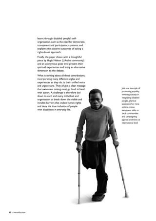 6 – introduction
learnt through disabled people’s self-
organisation, such as the need for democratic,
transparent and participatory systems, and
explores the positive outcomes of taking a
rights-based approach.
Finally, the paper closes with a thoughtful
piece by Hugh Nelson (L’Arche community)
and an anonymous poet who present their
spiritual experiences and bring an alternative
dimension to the debate.
What is striking about all these contributions,
incorporating many different angles and
experiences as they do, is their unified voice
and urgent tone. They all give a clear message
that awareness raising must go hand in hand
with action. A challenge is therefore laid
down to each and every individual and
organisation to break down the visible and
invisible barriers that violate human rights
and deny the true inclusion of people
with disabilities in everyday life.
Just one example of
promoting equality:
involving society in
integrating disabled
people, physical
assistance for mine
victims, mines
awareness talks to
local communities
and campaigning
against landmines at
international level
 