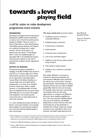introduction
According to the Department for International
Development (DFID) and the World Bank,
as many as one in five of the world’s poorest
people are disabled.1
Most are stuck in a
spiral of deprivation in which powerlessness,
vulnerability, physical weakness and isolation
are reinforced and keep them in abject
poverty.2
The aim of this paper is to
demonstrate the need for ‘a level playing
field’ in order that disabled people can
participate fully in the development process,
with particular emphasis on the role of
international non-governmental organisations
(INGOs).
barriers to inclusion
The general perception of disability is
changing. A handful of NGOs have started to
take this on as a human rights issue, having
embraced the conclusion that every person
has an equal right to participate fully in
society. Others still address disability as a
narrow health issue to be dealt with by
professionals, or in terms of an individual
and their impairments. What is needed
however, is a consolidated effort to break
down the disabling barriers put up by society
itself. Only then can we ensure that people
with disabilities in the world’s poorest
communities have an equal opportunity to
reach their potential.
In a recent development project evaluation in
Burma3
, community members in six townships
(both disabled and not) listed the problems
and constraints faced by disabled people in
their communities.
The issues raised were (in priority order):
1. Insufficient income to maintain a
sustainable livelihood
2. Mobility/transport constraints
3. Limited access to education
4. Social exclusion
5. Constraints due to impairments
6. Lack of care and family support
7. Inability to meet primary needs and poor
living conditions
8. Not treated as equals by peers
9. Inability to turn a skill into a successful
business
Poor health, difficulties in carrying out
activities for daily living, depression and
communication difficulties were mentioned,
but only by two or three of the 17 groups
that participated. These findings are a potent
illustration of how the main needs of disabled
people differ little from the rest of society.
For example, these were poor communities
some distance from the main work
opportunities, so transport was difficult for
all, but for some, disability magnified the
issue. The most important disability-related
issue was social exclusion, and disabled
people listed a variety of barriers that their
communities put up that prevented or
impeded their inclusion. Impairment related
constraints were rated fifth on their list of
priorities, and health hardly featured at all.
towards a level playing field – 7
towards a level
playing field
Jane Betts &
Jonathan Flower
Programme Development,
World Vision UK
a call for action to make development
programmes more inclusive
1
Elwan, (1999) Poverty and Disability; a background paper for the World Bank Development Report, Washington,
Department for International Development, (2000) Disability, poverty and development, DFID: London
2
Chambers R, (1983) Rural Development: Putting the Last First, Longman Scientific and Technical: Harlow
3
Flower J, (2001) Mid-term evaluation of CBR programme in Mandalay and Rangoon, Report written for World Vision
and DFID, UK (unpublished)
 