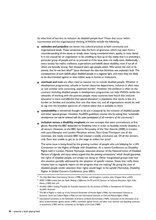 4
The Holy Bible New International Version (1998), Hodder and Stoughton: London, John Chapter Nine, p1075
5
IDDC (1998) Lessons from the South: Making a Difference, An ID and DC Seminar on Inclusive Education, Agra, India.
Elwan, (1999) ibid, p33
6
AusAID, (2001) Guiding Principles for Australian Assistance for the Inclusion of PWDs in Development Aid Activities,
AusAID: Australia
7
The Bill of Rights is made up of the Universal Declaration of Human Rights (1946), the International Covenant on
Economic, Social and Cultural Rights (1966) and the International Covenant on Civil and Political Rights (1966)
8
International Convention on the Elimination of all forms of Racial Discrimination (1969), Convention on the Elimination of all
forms of discrimination against women (1981), Convention against Torture and other cruel, inhuman and degrading treatment
or punishment (1987) and the Convention on the Rights of the Child (1989)
So what kind of barriers to inclusion do disabled people face? Those that occur within
communities and the organisational thinking of INGOs include the following:
attitudes and prejudice are woven into cultural practices at both community and
organisational levels. These sometimes take the form of ignorance, which may stem from a
misunderstanding of the issues or simply never having considered them, apathy, or even denial.
It is not unusual for an organisation to be unwilling to face up to the reality that it is excluding a
particular group of people and so to proceed as if the issue does not really exist. Additionally,
every society has myths, traditions, superstitions and beliefs about disability, most if not all of
which are factually wrong. Two thousand years ago people asked: ‘Who sinned, this man or his
parents, that he was born blind?’4
Jesus dismissed the idea that blindness was anybody’s fault. The
consequences of such beliefs place disabled people in a negative light, and mean they are likely
to be discriminated against or even hidden away in homes or institutions.
overload and cost are often cited as reasons not to include disabled people. Whether in
development programmes, schools or human resources departments, inclusion is often seen
as ‘just another time consuming, expensive burden’. However, the evidence is often to the
contrary. Including disabled people in development programmes can help I/NGOs tackle the
obstacles of working with the poorest people; many countries have found that inclusive
education is more cost-effective than special education5
; a population that works is less of a
burden on families and societies than one that does not, and all organisations would do well
to tap into the broadest spectrum of creative talent that is available to them.
sustainability is sometimes thought to be put in jeopardy by the inclusion of disabled people
and other ‘special groups’. However, AusAID’s guidelines counter this by stating that: ‘sustainable
development can only be achieved with the active participation of all members of the community’.6
inclusion versus a disability emphasis are two concepts that seem contradictory at first
glance. Recently the BBC disbanded its Disability Unit in order to laudably include disability in
all sectors. However, at the BBC Sports Personality of the Year Awards (2000) in London,
with para-Olympian and London Marathon winner, Tanni Grey-Thompson one of the
nominees, the newly inclusive BBC had created a totally uninclusive set. Of all the winners,
only Tanni was unable to get on to the stage to collect her prize!
The same issue is being faced by the growing number of people who are lobbying for a UN
Convention on the Rights of People with Disabilities. At a recent Conference on Disability
Rights held in London, Macline Twimukye, executive director of the National Union of Disabled
Persons of Uganda, and many others argued that the existing conventions,7
which should guarantee
the rights of disabled people, are simply not doing so. Other marginalised groups have had
this situation partially addressed by the adoption of specific treaties. States that ratify these
treaties have to regularly report on the progress they are making.8
By giving the case of
disabled people similar attention their rights would begin to be upheld (Twimukye, Disability
Rights: A Global Concern Conference, June 2001).
8 – towards a level playing field
 