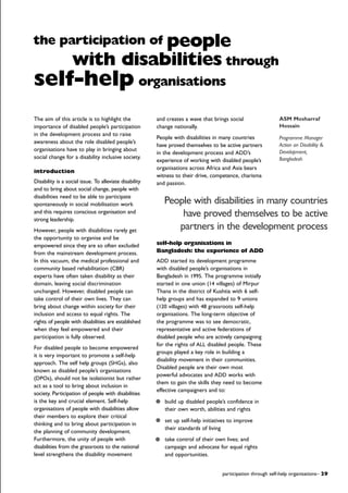 The aim of this article is to highlight the
importance of disabled people’s participation
in the development process and to raise
awareness about the role disabled people’s
organisations have to play in bringing about
social change for a disability inclusive society.
introduction
Disability is a social issue. To alleviate disability
and to bring about social change, people with
disabilities need to be able to participate
spontaneously in social mobilisation work
and this requires conscious organisation and
strong leadership.
However, people with disabilities rarely get
the opportunity to organise and be
empowered since they are so often excluded
from the mainstream development process.
In this vacuum, the medical professional and
community based rehabilitation (CBR)
experts have often taken disability as their
domain, leaving social discrimination
unchanged. However, disabled people can
take control of their own lives. They can
bring about change within society for their
inclusion and access to equal rights. The
rights of people with disabilities are established
when they feel empowered and their
participation is fully observed.
For disabled people to become empowered
it is very important to promote a self-help
approach. The self help groups (SHGs), also
known as disabled people’s organisations
(DPOs), should not be isolationist but rather
act as a tool to bring about inclusion in
society. Participation of people with disabilities
is the key and crucial element. Self-help
organisations of people with disabilities allow
their members to explore their critical
thinking and to bring about participation in
the planning of community development.
Furthermore, the unity of people with
disabilities from the grassroots to the national
level strengthens the disability movement
and creates a wave that brings social
change nationally.
People with disabilities in many countries
have proved themselves to be active partners
in the development process and ADD’s
experience of working with disabled people’s
organisations across Africa and Asia bears
witness to their drive, competence, charisma
and passion.
self-help organisations in
Bangladesh: the experience of ADD
ADD started its development programme
with disabled people’s organisations in
Bangladesh in 1995. The programme initially
started in one union (14 villages) of Mirpur
Thana in the district of Kushtia with 6 self-
help groups and has expanded to 9 unions
(120 villages) with 48 grassroots self-help
organisations. The long-term objective of
the programme was to see democratic,
representative and active federations of
disabled people who are actively campaigning
for the rights of ALL disabled people. These
groups played a key role in building a
disability movement in their communities.
Disabled people are their own most
powerful advocates and ADD works with
them to gain the skills they need to become
effective campaigners and to:
build up disabled people’s confidence in
their own worth, abilities and rights
set up self-help initiatives to improve
their standards of living
take control of their own lives; and
campaign and advocate for equal rights
and opportunities.
participation through self-help organisations– 29
ASM Mosharraf
Hossain
Programme Manager
Action on Disability &
Development,
Bangladesh
the participation of people
with disabilities through
self-help organisations
People with disabilities in many countries
have proved themselves to be active
partners in the development process
 