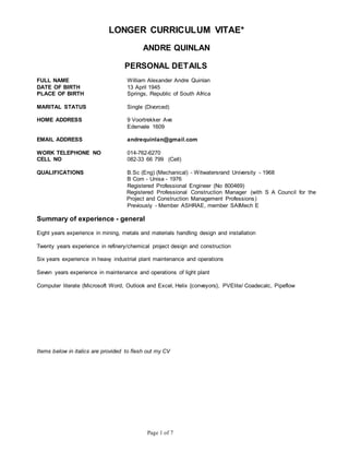 Page 1 of 7
LONGER CURRICULUM VITAE*
ANDRE QUINLAN
PERSONAL DETAILS
FULL NAME William Alexander Andre Quinlan
DATE OF BIRTH 13 April 1945
PLACE OF BIRTH Springs, Republic of South Africa
MARITAL STATUS Single (Divorced)
HOME ADDRESS 9 Voortrekker Ave
Edenvale 1609
EMAIL ADDRESS andrequinlan@gmail.com
WORK TELEPHONE NO 014-762-6270
CELL NO 082-33 66 799 (Cell)
QUALIFICATIONS B.Sc (Eng) (Mechanical) - Witwatersrand University - 1968
B Com - Unisa - 1976
Registered Professional Engineer (No 800469)
Registered Professional Construction Manager (with S A Council for the
Project and Construction Management Professions)
Previously - Member ASHRAE, member SAIMech E
Summary of experience - general
Eight years experience in mining, metals and materials handling design and installation
Twenty years experience in refinery/chemical project design and construction
Six years experience in heavy industrial plant maintenance and operations
Seven years experience in maintenance and operations of light plant
Computer literate (Microsoft Word, Outlook and Excel, Helix {conveyors}, PVElite/ Coadecalc, Pipeflow
Items below in italics are provided to flesh out my CV
 