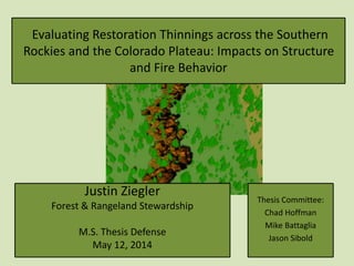 Evaluating Restoration Thinnings across the Southern
Rockies and the Colorado Plateau: Impacts on Structure
and Fire Behavior
Justin Ziegler
Forest & Rangeland Stewardship
M.S. Thesis Defense
May 12, 2014
Thesis Committee:
Chad Hoffman
Mike Battaglia
Jason Sibold
 