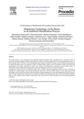 Available online at www.sciencedirect.com
ScienceDirect
Energy Procedia 00 (2015) 000–000
www.elsevier.com/locate/procedia
1876-6102 © 2015 The Authors. Published by Elsevier Ltd.
Peer-review under responsibility of Gunnar Schubert, Guy Beaucarne and Jaap Hoornstra.
5th Workshop on Metallization of Crystalline Silicon Solar Cells
Dispensing Technology on the Route
to an Industrial Metallization Process
Maximilian Pospischila
*, Martin Kuchlera
, Markus Klawittera
, Carlos Rodrígueza
,
Milan Padillaa
, Raphael Efingera
, Michael Linsea
, Angel Padillaa
, Harald Gentischera
,
Markus Königb
, Matthias Hörteisb
, Lars Wendec
, Oliver Dolld
, Roland Zengerlee
,
Florian Clementa
and Daniel Biroa
a
Fraunhofer Institute for Solar Energy Systems (ISE), Heidenhofstr. 2, D-79110 Freiburg, Germany
b
Heraeus Precious Metals GmbH & Co. KG, Electronic Materials Division, Business Unit Photovoltaics, Heraeusstr. 12-14, D-63450 Hanau,
Germany
c
ASYS Automatisierungssysteme GmbH, Solar & New Technologies, Benzstr. 10, D-89160 Dornstadt, Germany
d
Merck KGaA, Performance Materials Division, Postcode Q004/001, Frankfurter Str. 250, D-64293 Darmstadt, Germany
e
Department of Microsystems Engineering – IMTEK, University of Freiburg, Georges-Köhler-Allee 103, D-79110 Freiburg, Germany
Abstract
This study presents a new developed, inline applicable dispensing platform that is equipped with an advanced version of
previously introduced parallel dispensing print heads and works as drop-in-replacement in existing manufacturing lines. At
process speeds of up to 700 mm•s-1 and a substantially improved process stability, the impact of the resulting contact geometries
on optical and ohmic losses was analysed in detail. A reduced finger width as well as an effective width of just 48% after
encapsulation of the finger width leads to nearly 50% reduction of shading losses compared to screen printed samples. A
substantially improved finger homogeneity leads to similar grid resistances at 20% less silver consumption.
Consequently, recent cell results on industrial emitters (Rsh = 90 Ω/sq.) showed an efficiency increase of up to +0.4%abs. in
comparison to standard single screen printing reaching top values of η = 20.5% on PERC structures. A key improvement of the
technology is the new ability to process certain metal pastes originally designed for screen printing applications and thus keep in
track with fast emerging paste development. Successfully evaluated screen printing pastes then can be rheologically adapted in
order to reach ultrafine contact fingers at high aspect ratios and extract the whole advantage of this non-contacting printing
technology.
© 2014 The Authors. Published by Elsevier Ltd.
Peer-review under responsibility of the scientific committee of the SiliconPV 2014 conference.
* Corresponding author. Tel.: +49 761 4588 5268
E-mail address: maximilian.pospischil@ise.fraunhofer.de
 