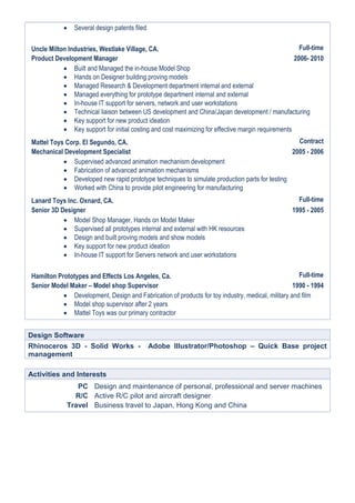  Several design patents filed
Uncle Milton Industries, Westlake Village, CA. Full-time
Product Development Manager 2006- 2010
 Built and Managed the in-house Model Shop
 Hands on Designer building proving models
 Managed Research & Development department internal and external
 Managed everything for prototype department internal and external
 In-house IT support for servers, network and user workstations
 Technical liaison between US development and China/Japan development / manufacturing
 Key support for new product ideation
 Key support for initial costing and cost maximizing for effective margin requirements
Mattel Toys Corp. El Segundo, CA. Contract
Mechanical Development Specialist 2005 - 2006
 Supervised advanced animation mechanism development
 Fabrication of advanced animation mechanisms
 Developed new rapid prototype techniques to simulate production parts for testing
 Worked with China to provide pilot engineering for manufacturing
Lanard Toys Inc. Oxnard, CA. Full-time
Senior 3D Designer 1995 - 2005
 Model Shop Manager, Hands on Model Maker
 Supervised all prototypes internal and external with HK resources
 Design and built proving models and show models
 Key support for new product ideation
 In-house IT support for Servers network and user workstations
Hamilton Prototypes and Effects Los Angeles, Ca. Full-time
Senior Model Maker – Model shop Supervisor 1990 - 1994
 Development, Design and Fabrication of products for toy industry, medical, military and film
 Model shop supervisor after 2 years
 Mattel Toys was our primary contractor
Design Software
Rhinoceros 3D - Solid Works - Adobe Illustrator/Photoshop – Quick Base project
management
Activities and Interests
PC Design and maintenance of personal, professional and server machines
R/C Active R/C pilot and aircraft designer
Travel Business travel to Japan, Hong Kong and China
 