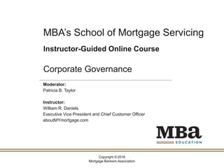 Copyright © 2016
Mortgage Bankers Association
MBA’s School of Mortgage Servicing
Instructor-Guided Online Course
Corporate Governance
Moderator:
Patricia B. Taylor
Instructor:
William R. Daniels
Executive Vice President and Chief Customer Officer
aboutMYmortgage.com
 