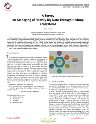 GADL Journal of Recent Innovations in Engineering and Technology (JRIET)
Volume 1 – Issue 1, January, 2016
Neha et al., JRIET www.gadlonline.com
1
1
A Survey
on Managing of Heavily Big Data Through Hadoop
Ecosystems
Neha Trivedi
1
Jayoti Vidhyapeeth Women’s University, Jaipur, India
Department Of Computer Science & Engineering
Abstract: On the year of 2000 new technology is arrived with a full of buzz called the big data .that is grows rapidly in the industry. This paper
strive to offer speed of the growing data, various attribute involve to manage this huge data . Data grows swiftly and swiftly every year report says
every year data is twofold by its previous years. Billions of peoples using internet, on the basis of world’s 99% population have at least one Gmail
account. On an average they access 4 times in a day. There is creating gigantic data to handle. So this paper basically compact with how we
administrate this data for storage and analytics on top of it for efficient and logical result. On year 2009 to 2015 data luxuriate more that of its 50 %.
By increases data so fast gives enormous result. This paper also deals with the various challenges in security, speed, volume. this paper consist of
processing of data, security challenges of big data and hadoop frame work and its working criteria for storing and accessing analytical of this wast data.
Index Terms— analytics, data, security, volume
I. INTRODUCTION
It is start with one progression, in early years data is spawn
and accumulated by a worker. employees of company is
immigrate data into computer that is based on (RDBMS) then
things involved to the internet, then end user can generate their
own data i.e.facebook,LinkedIn they are insinuate their own
data. On the basis of volume it is much larger than first
(RDBMS).by employees insinuate their data to user generate
their own data that is much larger in magnitude .all of the
sudden data accumulated is much higher than traditional
system. So now third level of progression is machine
accumulated their own data that is full of monitor, electricity
,satellite .they are continues involving around earth take
pictures ,data , humidity ,temperatures calculating 24 hours a
day so machine generating data is higher than the end user
data.
1. Employees generating data (RDBMS).
2. User generating data from social sites, mails, accounts.
3 .machine generating data collapse amount of data i.e.
satellite monitor.
Machine > user > employees
Big data generating is from
1. Online shopping
2. Facebook
3. Airlines
4. Hospitality data
Figure:1 big data life cycle for accumulation of data
II. HISTORY OF BIG DATA
In year 2002, Google facing a problem of stockpile large data
and analysis. So Google went to the fundamental is used the
concept of distributed file system save the data in that system.
In 1990 data is exponentially increases.
It faces a problem because manually doing by employees so
after that Google write a white paper is called Google file
system (GFS). Person name duck cutting (inventor of Lucian
search engine) duck cutting work on white paper on Google
on year So Google brought the solution of it. Google file
system (GFS), it took 13 year to come and in year 2004
MapReduced concept is occurred. 2002-04. Yahoo engine also
facing the same problem that was Google facing. Yahoo hired
duck cutting for complete implementation of white paper.
Google solved the problem of storage of bulk data by
applying distributed file system and problem is not yet
finished Google also want to do analytics of data top of it so
Google write another white paper that is Google MapReduced
algorithm for solving the problem of data analysis
T
 