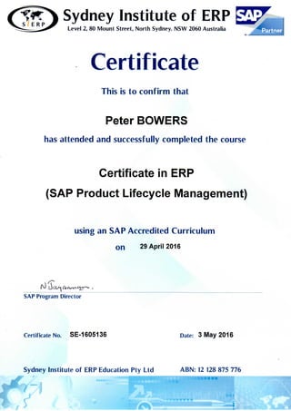 Sydney Institute of ERPS E R P
Level 2, 80 Mount Street, North Sydney. NSW 2060 Australia
Certificate
This is to confirm that
Peter BOWERS
has attended and successfully completed the course
Certificate in ERP
(SAP Product Lifecycle Management)
using an SAP Accredited Curriculum
on 29 April 2016
SAP Program Director
Certificate No. SE-1605136 Date: 3 May 2016
Sydney Institute of ERP Education Pty Ltd ABN: 12 128 875 776
^ 7' . . . . . . ^ - B a B ^ l B
 