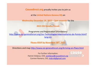 Causedirect.org	
  proudly	
  invites	
  you	
  to	
  join	
  us	
  
	
  	
  
at	
  the	
  United	
  Na2ons	
  Geneva	
  HQ	
  on	
  
	
  	
  
Wednesday	
  December	
  16,	
  2015	
  –	
  2pm	
  onwards	
  for	
  the	
  
	
  	
  
2015	
  OSI	
  Geneva	
  Forum	
  
	
  	
  
Programme	
  and	
  Registra7on	
  (mandatory)	
  
h:p://www.osi-­‐genevaforum.org/Les-­‐Technologies-­‐Intermediaires-­‐de-­‐Pointe.html?
lang=en	
  
	
  	
  
Please	
  RSVP	
  by	
  November	
  30th,	
  2015	
  
	
  	
  
Direc7ons	
  and	
  map	
  h:p://www.osi-­‐genevaforum.org/Arriving-­‐on-­‐Place.html	
  
	
  
For	
  further	
  informa7on:	
  
Patrick	
  Vieljeux,	
  CEO,	
  pvieljeux@causedirect.org	
  
Carmen	
  Romero,	
  CIO,	
  mdcrvb@gmail.com	
  	
  
	
  	
  
 