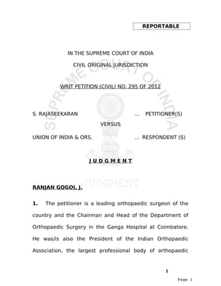 Page 1
REPORTABLE
IN THE SUPREME COURT OF INDIA
CIVIL ORIGINAL JURISDICTION
WRIT PETITION (CIVIL) NO. 295 OF 2012
S. RAJASEEKARAN ... PETITIONER(S)
VERSUS
UNION OF INDIA & ORS. ... RESPONDENT (S)
J U D G M E N T
RANJAN GOGOI, J.
1. The petitioner is a leading orthopaedic surgeon of the
country and the Chairman and Head of the Department of
Orthopaedic Surgery in the Ganga Hospital at Coimbatore.
He was/is also the President of the Indian Orthopaedic
Association, the largest professional body of orthopaedic
1
 