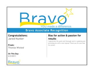 Bravo Associate Recognition
Congratulations:
Jared Hunter
From:
Thomas Wixted
On This Day:
6/3/2011
Bias for action & passion for
results
I appreciate the quick and thorough work in updating and
providing me with a new laptop! Thank you for your bias
for action!
 