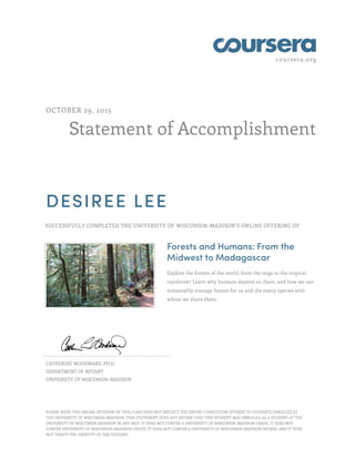 coursera.org
Statement of Accomplishment
OCTOBER 29, 2015
DESIREE LEE
SUCCESSFULLY COMPLETED THE UNIVERSITY OF WISCONSIN–MADISON'S ONLINE OFFERING OF
Forests and Humans: From the
Midwest to Madagascar
Explore the forests of the world, from the taiga to the tropical
rainforest! Learn why humans depend on them, and how we can
sustainably manage forests for us and the many species with
whom we share them.
CATHERINE WOODWARD, PH.D.
DEPARTMENT OF BOTANY
UNIVERSITY OF WISCONSIN–MADISON
PLEASE NOTE: THE ONLINE OFFERING OF THIS CLASS DOES NOT REFLECT THE ENTIRE CURRICULUM OFFERED TO STUDENTS ENROLLED AT
THE UNIVERSITY OF WISCONSIN–MADISON. THIS STATEMENT DOES NOT AFFIRM THAT THIS STUDENT WAS ENROLLED AS A STUDENT AT THE
UNIVERSITY OF WISCONSIN–MADISON IN ANY WAY. IT DOES NOT CONFER A UNIVERSITY OF WISCONSIN–MADISON GRADE; IT DOES NOT
CONFER UNIVERSITY OF WISCONSIN–MADISON CREDIT; IT DOES NOT CONFER A UNIVERSITY OF WISCONSIN–MADISON DEGREE; AND IT DOES
NOT VERIFY THE IDENTITY OF THE STUDENT.
 