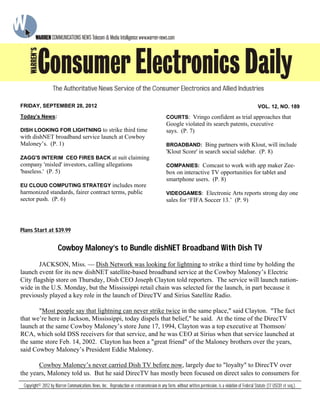 Plans Start at $39.99
Cowboy Maloney’s to Bundle dishNET Broadband With Dish TV
JACKSON, Miss. — Dish Network was looking for lightning to strike a third time by holding the
launch event for its new dishNET satellite-based broadband service at the Cowboy Maloney’s Electric
City flagship store on Thursday, Dish CEO Joseph Clayton told reporters. The service will launch nation-
wide in the U.S. Monday, but the Mississippi retail chain was selected for the launch, in part because it
previously played a key role in the launch of DirecTV and Sirius Satellite Radio.
"Most people say that lightning can never strike twice in the same place," said Clayton. "The fact
that we’re here in Jackson, Mississippi, today dispels that belief," he said. At the time of the DirecTV
launch at the same Cowboy Maloney’s store June 17, 1994, Clayton was a top executive at Thomson/
RCA, which sold DSS receivers for that service, and he was CEO at Sirius when that service launched at
the same store Feb. 14, 2002. Clayton has been a "great friend" of the Maloney brothers over the years,
said Cowboy Maloney’s President Eddie Maloney.
Cowboy Maloney’s never carried Dish TV before now, largely due to "loyalty" to DirecTV over
the years, Maloney told us. But he said DirecTV has mostly been focused on direct sales to consumers for
Today’s News:
DISH LOOKING FOR LIGHTNING to strike third time
with dishNET broadband service launch at Cowboy
Maloney’s. (P. 1)
ZAGG'S INTERIM CEO FIRES BACK at suit claiming
company 'misled' investors, calling allegations
'baseless.' (P. 5)
EU CLOUD COMPUTING STRATEGY includes more
harmonized standards, fairer contract terms, public
sector push. (P. 6)
COURTS: Vringo confident as trial approaches that
Google violated its search patents, executive
says. (P. 7)
BROADBAND: Bing partners with Klout, will include
'Klout Score' in search social sidebar. (P. 8)
COMPANIES: Comcast to work with app maker Zee-
box on interactive TV opportunities for tablet and
smartphone users. (P. 8)
VIDEOGAMES: Electronic Arts reports strong day one
sales for ‘FIFA Soccer 13.’ (P. 9)
Copyright© 2012 by Warren Communications News, Inc. Reproduction or retransmission in any form, without written permission, is a violation of Federal Statute (17 USC01 et seq.).
FRIDAY, SEPTEMBER 28, 2012 VOL. 12, NO. 189
 