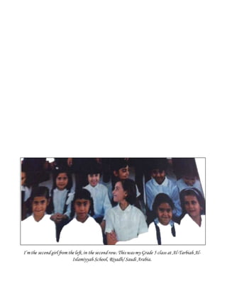 I’m the secondgirl from the left,in the second row.This was my Grade 5 class at Al-Tarbiah Al-
Islamiyyah School, Riyadh/ Saudi Arabia.
 