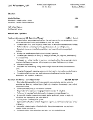Lori Robertson, MA Kymber201010@gmail.com
469-261-8118
806 Roaring Creek Dr.
Oak Leaf, TX 75154
Education:
Medical Assistant 2004
Remington College - Dallas Campus
*Dean's List & Perfect Attendance Honors
High School Diploma 2003
Red Oak High School
Relevant Work Experience:
Healthcore Laboratories, LLC - Operations Manager 11/2014 - Current
 Established the laboratory workflow from the specimen receipt and demographics entry,
testing and release of results, insurance verification, and billing.
 Function as the head point of contact for the state of affairs for both Healthcore facilities.
 Perform internal audits on personnel, quality assessment, and billing reports.
 Coordinate instrument installation, validation, and required maintenance at both
facilities.
 Manage the laboratory's budget and discretionary spending.
 Function as the HR liaison in setting up employee benefits, PTO requests, and resolving
in-house conflicts.
 Participate as a critical member in operation meetings involving the company president,
outsourced affiliated companies, billing management, sister facilities, and the board.
 Finalized supply orders.
 Involved in the interviewing, hiring, and training of new staff from supervisors to data
entry.
 Accept and triage calls regarding customer service inquiries from patients and clinicians.
 Completion of all contracts and applications regarding federal licensing, business
agreements, and insurance networking.
Texas Pain Relief Group - Clinical Coordinator 03/2014 - 11/2014
 Directed and delegated behind the scenes clinic tasks, including rooming patients,
acquiring new & current medical history, EMR entry of patient demographics and medical
history/information.
 Supervision and training of new Medical Assistants.
 Responsible for accepting and triaging clinic calls (approx. 75-125/day).
 Performed all aspects of patient scheduling for appointments and surgeries.
 Accountable for all urine specimen receipt, testing, and timely output of results to
physicians, and any required specimen referral.
 Training on the Greenway EMR system.
 Optimized the office flow for both the patient experience and the clinical process for our
employees.
 Involved in establishing the office budget for discretionary spending and purchases
supplies (office and medical).
 Facilitated conflict resolution within the office and in customer service.
 