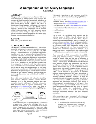 ABSTRACT
This paper will present a comparison of current RDF-based
query languages by putting forward query languages that
represent a broad spectrum of architectural approaches to
querying RDF-based data. Query languages reviewed in this
paper include RDQL, SeRQL, SPARQL and XsRQL. A
comparison of these languages will be done with respect to
some of the more desired attributes of an RDF-based query
language. Results of the comparisons will be presented
which will provide insight into which language(s) are the
most mature to date. Finally, we will conclude with some of
the key challenges that lay ahead for any RDF-based query
language to obtain wide spread adoption.
Keywords
RDF, RDFS, Query, Semantic Web
1. INTRODUCTION
The Resource Description Framework (RDF) is a flexible,
extensible architecture to represent metadata information
about World Wide Web resources [12]. As such, RDF
provides a common framework for expressing web resource
metadata so it can be automatically exchanged between
computers without loss of meaning [9]. This framework will
ultimately enable the machine processing of large amounts
of metadata which will help to facilitate the evolution of the
current World Wide Web into the next generation Semantic
Web. With a Semantic Web, web users will no longer need
to be an expert in the domain in which they seek resources in
order to obtain the exact resource needed. Rather, web users
will be able to utilize the metadata present in RDF-based
web resources to enable more efficient information retrieval.
Furthermore, by generalizing the concept of a web resource,
RDF can be used to identify resources identified on the web,
even though the resource may not be directly available on
the web [9].
From a data model standpoint, RDF is based on identifying
web resources (Subjects) utilizing Uniform Resource
Identifiers (URI’s) and describing Subjects with their
respective Properties and Property values. For instance, the
RDF Statement “there is a person identified by web
resourcehttp://www.rh.edu/~kevinh whose full name is
Kevin Hutt” can be represented by the following RDF graph.
.
The graph in Figure 1 can be also represented in an XML
syntax which is the main syntax for exchanging RDF data.
1<?xmlversion=“1.0”?>
2<rdf:RDF xmlns: rdf=”http://www.w3.org/syntax-ns# “
3kxmlns:exterms=http://www.rh.edu/vocab>
4 <rdf:Description rdf :about = http://www.rh.edu/~kevinh>
5 <exterms:fullname>Kevin Hutt</exterms:fullname>
6 </rdf:Description>
7 </rdf:RDF>
Line 1 is an XML declaration which indicates that the
following content is XML. Line 2 indicates that the
following XML content represents RDF. Line 3 declares
another namespace which indicates that URI refs using the
exterms prefix are associated with the vocabulary defined by
the organization at http://www.rh.edu [9]. Line 4 starts with
the Description element which is a container element for the
rdf element being described. Line 4 also contains the about
attribute which describes the subject of the statement. Line 5
describes the property and the property value (Object). Lines
6 and 7 are the closing tags for their respective elements [9]
There is currently no W3C recommendation for an RDF-
based query language; however, a working group was
formed in October 2004 with the goal of producing a
candidate recommendation by April 2005. Prior to the W3C
forming a working group, there have been many RDF-based
query languages proposed and implemented over the last
several years which have including implementations from
industry heavyweights such as Hewlett Packard and Sun
Microsystems. Most notably, Hewlett Packard submitted a
W3C proposal in January 2004 for a query language called
RDQL. A W3C standard for RDF query is an important
milestone in the development of RDF-query languages as it
will likely foster the necessary industry investment and
facilitate widespread adoption. However, as might be
expected with such an important technology, there exists a
wide variety of proposed RDF-query languages each with its
proponents. The open source community offers perhaps a
different approach to standardization for RDF-query. Most
notably the Sesame open source RDF database system has
gained widespread acceptance and will likely be a major
player with respect to standardization efforts.
Standardization promises to be both a politically and
technically challenging endeavor, but very important
nonetheless.
Before presenting any query languages, it is first important
to underscore some of the key motivations for a robust RDF-
based query language:
• A declarative query language will provide easy
access to RDF repositories which will enable
programmers to deploy applications quickly and
efficiently.
A Comparison of RDF Query Languages
Kevin Hutt
The RDF Statement above is a directed graph which is composed of
a Subject node, Property edge and Object node. An RDF
Statement can be thought of as an assertion that a particular
resource (Subject) exists with a specific Property and Object
Value. Both the Subject and Object node are represented by a URI
and an Object node can be represented by a URI or literal value. In
this case, the Object is represented by a text literal.
Figure 1
http://www.
rh.edu/~kev
inh
http://www.rh.ed
u/vocab/fullname
Kevin
Hutt
21st Computer Science Seminar
SE1-T4-1
 