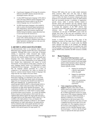 • A good query language will leverage the semantics
inherent in the RDF schemas and provide more
meaningful results to the user.
• A robust RDF-based query language will be able to
work with many different schema languages since
requiring each resource author to use the same
schema language may not be possible [11].
• An RDF-based query language is also needed in
order to achieve the desired logical and physical
data independence which allows the higher level
language to specify the resources required and
thereby letting the database engine determine how
to store and access the resources [1].
• The query paradigm allows for more intuitive data
access with a shorter learning curve as well as
making access possible in situations where there is
higher operation overhead such as is the case with
protocols such as SOAP [10].
2. QUERY LANGUAGE FEATURES
As aforementioned, there is no consensus about what an
RDF-based query language should offer from a functionality
standpoint. Although there exists a wide body of literature
relating to expressivity within structured data models,
expressivity relating to semi-structured models is still a
relatively new research subject. However, even though many
languages have been implemented with widely varying
syntax, there exist many commonalities in the languages that
have already been implemented with respect to overall
functionality. For the purposes of this paper, a baseline set of
query language features needs to be established to enable
comparison between languages. This paper does not assert
that the language features presented for a basis of
comparison is an authoritative list, rather an informal list
based on common desired features found in languages that
range from the very simple to the more robust.
Before presenting a list of desired features for an RDF –
based query language, it is important to note some of the
peculiarities of the RDF data model which will ultimately
impact the set of operations that should be provided by an
RDF query language [4]. As stated previously, the
underlying data model for RDF is a directed graph which is
composed of a subject node and an object node which are
connected by an edge which identifies the property. The
combination of subject node, object node and property edge
is commonly referred to as a triple which in essence makes
an assertion about a given resource. As a result, the building
blocks of queries are triple patterns which match the user-
supplied triple patterns against the target graph and return a
sub graph wherever the triple pattern finds a match [12]. The
variables in the triple patterns, if any, are bound to the
corresponding subject, predicate or object[12]. The simplest
graph patterns are single triple patterns, but graph patterns
can be combined using various graph operators into more
complicated graph patterns which are essentially ‘anded’
together when queried against the target graph [12].
Whereas RDF allows the user to make simple statements
about resources, RDF users will also want to define
vocabularies used in those statements. Vocabularies allow
users to define the kinds of resources (classes) and which
properties are associated with those classes [9]. RDF Schema
does not necessarily provide a vocabulary of application-
specific classes, rather it provides facilities needed to
describe classes and properties and also indicates which
classes and properties are to be used together [9]. The ability
to leverage the semantics of the RDF schema class
associated with the RDF graph offers query writers powerful
inference tools. And although application-specific
vocabularies are not part of RDF/RDFS, much work has
already been done in this area and vocabularies such as
Dublin Core for web content authoring are beginning to gain
widespread acceptance.
Finally, to further help orient the reader, many of the
languages reviewed in this paper have a SQL-like syntax.
Within SQL, the database is a closed world; the FROM
clause identifies the tables in the database; the WHERE
clause identifies constraints and can be extended with AND
[10]. By analogy, within RDF query, the Web is the database
and the FROM clause identifies the RDF resources available
[10].
2.1 Basic Features
• Generalized Path Expressions: A path
expression syntax for navigating RDF graph
is required which matches a user-input graph
pattern (subject-property-object) against the
underlying graph model. Pattern matching
features typically include:
• Support for searching for
a specific input pattern
within the graph
• Support for substituting
variables in place of a
node or property
• Support for constraining
values using Boolean
expressions
• Value comparison and Data Type
Support: Property values often contain
literals which can be simple strings such as
“joe jones’ or typed literals such as #12-27-
04. An RDF-typed literal consists of a string
literal and its URI reference (datatype URI’s)
which are external to RDF [9].Formally, a
datatype is defined as a set of character
strings known as the lexical space of d, a
non-empty set called the value space of d and
a mapping from the lexical space of d to the
value space of d. This mapping is known as
the lexical-to-value mapping of d [3]. For
instance, let d be a Boolean datatype where
the lexical space = {1,0} (i.e. the list of legal
values to represent the data type) and the
21st Computer Science Seminar
SE1-T4-2
 