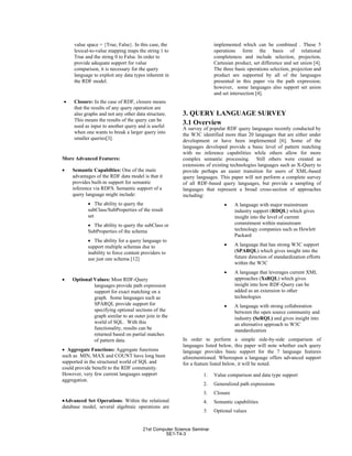 value space = {True, False}. In this case, the
lexical-to-value mapping maps the string 1 to
True and the string 0 to False. In order to
provide adequate support for value
comparison, it is necessary for the query
language to exploit any data types inherent in
the RDF model.
• Closure: In the case of RDF, closure means
that the results of any query operation are
also graphs and not any other data structure.
This means the results of the query can be
used as input to another query and is useful
when one wants to break a larger query into
smaller queries[3].
More Advanced Features:
• Semantic Capabilties: One of the main
advantages of the RDF data model is that it
provides built-in support for semantic
inference via RDFS. Semantic support of a
query language might include:
• The ability to query the
subClass/SubProperties of the result
set
• The ability to query the subClass or
SubProperties of the schema
• The ability for a query language to
support multiple schemas due to
inability to force content providers to
use just one schema [12]
• Optional Values: Most RDF-Query
languages provide path expression
support for exact matching on a
graph. Some languages such as
SPARQL provide support for
specifying optional sections of the
graph similar to an outer join in the
world of SQL. With this
functionality, results can be
returned based on partial matches
of pattern data.
• Aggregate Functions: Aggregate functions
such as MIN, MAX and COUNT have long been
supported in the structured world of SQL and
could provide benefit to the RDF community.
However, very few current languages support
aggregation.
•Advanced Set Operations: Within the relational
database model, several algebraic operations are
implemented which can be combined . These 5
operations form the basis of relational
completeness and include selection, projection,
Cartesian product, set difference and set union [4].
The three basic operations selection, projection and
product are supported by all of the languages
presented in this paper via the path expression;
however, some languages also support set union
and set intersection [4].
3. QUERY LANGUAGE SURVEY
3.1 Overview
A survey of popular RDF query languages recently conducted by
the W3C identified more than 20 languages that are either under
development or have been implemented [6]. Some of the
languages developed provide a basic level of pattern matching
with no inference capabilities while others allow for more
complex semantic processing. Still others were created as
extensions of existing technologies languages such as X-Query to
provide perhaps an easier transition for users of XML-based
query languages. This paper will not perform a complete survey
of all RDF-based query languages, but provide a sampling of
languages that represent a broad cross-section of approaches
including:
• A language with major mainstream
industry support (RDQL) which gives
insight into the level of current
commitment within mainstream
technology companies such as Hewlett
Packard
• A language that has strong W3C support
(SPARQL) which gives insight into the
future direction of standardization efforts
within the W3C
• A language that leverages current XML
approaches (XsRQL) which gives
insight into how RDF-Query can be
added as an extension to other
technologies
• A language with strong collaboration
between the open source community and
industry (SeRQL) and gives insight into
an alternative approach to W3C
standardization
In order to perform a simple side-by-side comparison of
languages listed below, this paper will note whether each query
language provides basic support for the 7 language features
aforementioned. Whereupon a language offers advanced support
for a feature listed below, it will be noted.
1. Value comparison and data type support
2. Generalized path expressions
3. Closure
4. Semantic capabilities
5. Optional values
21st Computer Science Seminar
SE1-T4-3
 