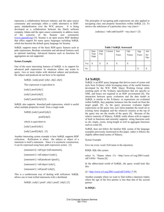 represents a collaboration between industry and the open source
community and seemingly offers a viable alternative to RDF-
query standardization over the W3C process. It is being
developed as a collaboration between the Dutch software
company Aduna and the open source community to address many
of the concerns of the Sesame user community
(www.openrdf.org) [3]. Sesame is an open source RDF database
that offers support for many query languages including SeRQL
which has become the default query language for Sesame.
SeRQL supports many of the basic RDF-query features such as
path expressions, Boolean constraints and advanced features such
as optional matching. Advanced features such as functions for
aggregation are not supported.
Syntax Example:
One of the more interesting features of SeRQL is its support for
advanced path expressions. In situations where one wants to
query =two or more triples with identical subject and predicate,
the subject and predicate do not have to be repeated.
SeRQL: [subj] pred1 [obj1, obj2, obj3]
This expression is equivalent to
[subj1] pred1[obj1]
[subj1] pred1[obj2]
[subj1] pred1[obj3] [3]
SeRQL also supports branched path expressions, which is useful
when multiple properties result from a single node
SeRQL:[subj1] pred1[obj1]
pred2[obj2]
which is equivalent to:
[subj1] pred1[obj1]
[subj1] pred2[obj2] [3]
Another interesting syntax example is how SeRQL supports RDF
reification. Reification is where the subject or object of a
statement is itself a statement. Since it is asyntactic construction,
it can be expressed using basic path expression syntax. [3]
[statemen1t] <rdf:type>[rdf:statement],
[statement1] <rdf:subject>[subj1],
[statement1] <rdf:predicate>[pred1],
[statement1] <rdf:object>[obj1],
[statement1] <rdf:pred2>[obj2],
This is a cumbersome way of dealing with reification. SeRQL
allows one to treat reified statements with a shorthand.
SeRQL:{subj1} pred1 {obj1} pred2 {obj2} [3]
The principles of navigating path expressions are also applied to
navigating class and property hierarchies within SeRQL [3]. To
retrieve the subclasses of a particular class:<my:class1>
{subclass} <rdfs:subClassOf> <my:class1> [3]
Table 3 SeRQL Scorecard
Data
Type
Supp.
Path
Exp.
Closure Sem
Funct.
Opt
Values
Agg
Funct.
Adv
Set
Ops
Yes X X X X X
No X X
3.4 XsRQL
XsRQL is an RDF query language that derives most of syntax and
style from X-Query while leveraging many of the useful features
developed by the W3C XML Query Working Group while
omitting parts of the X-Query specification that are specific to
XML and hence not required in an RDF environment [8]. The
interaction between query evaluation and the data model in
XsRQL is similar to the X-Query: as expressions are evaluated
within XsRQL, they populate instances into the result set from the
target graph. [8]. As the query processor evaluates higher
expressions on the query tree, new items populate the result set or
existing items disappear and the whatever remains at the top of
the query tree are the results of the query [8]. Because of the
relative maturity of XQuery, XsRQL really shines with its support
of built in functions and currently supports string functions such
as chr, empty, exists, string-length as well as aggregate functions
such as count [8].
XsRQL does not follow the familiar SQL syntax of the language
examples previously mentioned in this paper, rather it follows the
slightly abbreviated syntax of XQuery.
Syntax Example
Give me every vcard :Full name in the repository
RDQL SQL-like syntax:
select ?x, ?fname where (?x <http://www.w3.org/2001/vcard-
rdf/3.0#fn> ?fname [8]
In the abbreviated world of XsRQL, the query would look like
this:
@< http://www.w3.org/2001/vcard-rdf/3.0#fn>/* [8]
Another example where we want to find within a datastore triples
where the age of the first partner is less than that of the second
partner
In RDQL:
21st Computer Science Seminar
SE1-T4-5
 