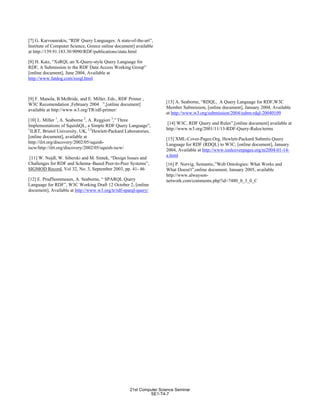 [7] G. Karvounrakis, “RDF Query Languages: A state-of-the-art”,
Institute of Computer Science, Greece online document] available
at http://139.91.183.30:9090/RDF/publications/state.html
[8] H. Katz, “XsRQL:an X-Query-style Query Language for
RDF, A Submission to the RDF Data Access Working Group”
[online document], June 2004, Available at
http://www.fatdog.com/xsrql.html
[9] F. Manola, B.McBride, and E. Miller, Eds., RDF Primer ,
W3C Recomendation ,February 2004 ”,[online document]
available at http://www.w3.org/TR/rdf-primer/
[10] L. Miller 1
, A. Seaborne 2
, A. Reggiori 3
,” Three
Implementations of SquishQL, a Simple RDF Query Language”,
1
ILRT, Bristol University, UK, 2,3
Hewlett-Packard Laboratories,
[online document], available at
http://ilrt.org/discovery/2002/05/squish-
iscw/http://ilrt.org/discovery/2002/05/squish-iscw/
[11] W. Nejdl, W. Siberski and M. Sintek, “Design Issues and
Challenges for RDF and Schema–Based Peer-to-Peer Systems”,
SIGMOD Record, Vol 32, No. 3, September 2003, pp. 41- 46
[12] E. Prud'hommeaux, A. Seaborne, “ SPARQL Query
Language for RDF”, W3C Working Draft 12 October 2, [online
document], Available at http://www.w3.org/tr/rdf-sparql-query/
[13] A. Seaborne, “RDQL, A Query Language for RDF,W3C
Member Submission, [online document], January 2004, Available
at http://www.w3.org/submission/2004/subm-rdql-20040109
[14] W3C, RDF Query and Rules”,[online document] available at
http://www.w3.org/2001/11/13-RDF-Query-Rules/terms
[15] XML-Cover-Pages.Org, Hewlett-Packard Submits Query
Language for RDF (RDQL) to W3C, [online document], January
2004, Available at http://www.xmlcoverpages.org/ni2004-01-14-
a.html
[16] P. Norvig, Semantic,”Web Ontologies: What Works and
What Doesn't”,online document, January 2005, available
http://www.alwayson-
network.com/comments.php?id=7480_0_3_0_C
21st Computer Science Seminar
SE1-T4-7
 