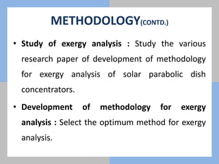 METHODOLOGY(CONTD.)
• Study of exergy analysis : Study the various
research paper of development of methodology
for exergy analysis of solar parabolic dish
concentrators.
• Development of methodology for exergy
analysis : Select the optimum method for exergy
analysis.
 