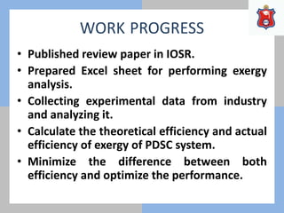 WORK PROGRESS
• Published review paper in IOSR.
• Prepared Excel sheet for performing exergy
analysis.
• Collecting experimental data from industry
and analyzing it.
• Calculate the theoretical efficiency and actual
efficiency of exergy of PDSC system.
• Minimize the difference between both
efficiency and optimize the performance.
 