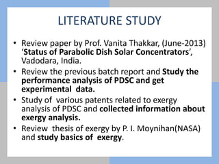 LITERATURE STUDY
• Review paper by Prof. Vanita Thakkar, (June-2013)
‘Status of Parabolic Dish Solar Concentrators’,
Vadodara, India.
• Review the previous batch report and Study the
performance analysis of PDSC and get
experimental data.
• Study of various patents related to exergy
analysis of PDSC and collected information about
exergy analysis.
• Review thesis of exergy by P. I. Moynihan(NASA)
and study basics of exergy.
 
