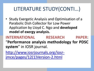 LITERATURE STUDY(CONTI…)
• Study Exergetic Analysis and Optimisation of a
Parabolic Dish Collector for Low Power
Application by Lloyd C. Ngo and developed
model of exergy analysis.
INTERNATIONAL RESEARCH PAPER:
“Performance analysis methodology for PDSC
system” in IOSR journal.
http://www.iosrjournals.org/iosr-
jmce/pages/12(1)Version-2.html
 