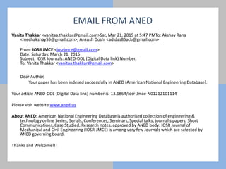 Vanita Thakkar <vanitaa.thakkar@gmail.com>Sat, Mar 21, 2015 at 5:47 PMTo: Akshay Rana
<mechakshay55@gmail.com>, Ankush Doshi <adidas85acb@gmail.com>
From: IOSR JMCE <iosrjmce@gmail.com>
Date: Saturday, March 21, 2015
Subject: IOSR Journals: ANED-DDL (Digital Data link) Number.
To: Vanita Thakkar <vanitaa.thakkar@gmail.com>
Dear Author,
Your paper has been indexed successfully in ANED (American National Engineering Database).
Your article ANED-DDL (Digital Data link) number is 13.1864/iosr-Jmce-N01212101114
Please visit website www.aned.us
About ANED: American National Engineering Database is authorised collection of engineering &
technology online Series, Serials, Conferences, Seminars, Special talks, journal's papers, Short
Communications, Case Studied, Research notes, approved by ANED body. IOSR Journal of
Mechanical and Civil Engineering (IOSR-JMCE) is among very few Journals which are selected by
ANED governing board.
Thanks and Welcome!!!
EMAIL FROM ANED
 