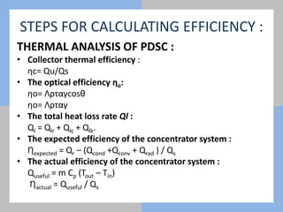 STEPS FOR CALCULATING EFFICIENCY :
THERMAL ANALYSIS OF PDSC :
• Collector thermal efficiency :
ƞc= Qu/Qs
• The optical efficiency ƞo:
ƞo= Λρταγcosθ
ƞo= Λρταγ
• The total heat loss rate Ql :
Ql = Qlr + Qlc + Qlk.
• The expected efficiency of the concentrator system :
Ƞexpected = Qr – (Qcond +Qconv + Qrad ) / Qs
• The actual efficiency of the concentrator system :
Quseful = m Cp (Tout – Tin)
Ƞactual = Quseful / Qs
 