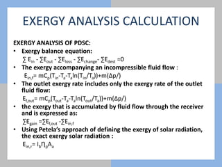 EXERGY ANALYSIS CALCULATION
EXERGY ANALYSIS OF PDSC:
• Exergy balance equation:
∑ Ein - ∑Eout - ∑Eloss - ∑Echange- ∑Edest =0
• The exergy accompanying an incompressible fluid flow :
Ein,f= mCp(Tin-Ta-Taln(Tin/Ta))+m(∆p/)
• The outlet exergy rate includes only the exergy rate of the outlet
fluid flow:
Ef,out= mCp(Tout-Ta-Taln(Tout/Ta))+m(∆p/)
• the exergy that is accumulated by fluid flow through the receiver
and is expressed as:
∑Egain =∑Ef,out -∑Ein,f
• Using Petela’s approach of defining the exergy of solar radiation,
the exact exergy solar radiation :
Ein,r= IbȠpAa
 